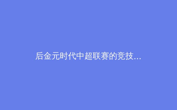 后金元时代中超联赛的竞技格局与商业价值重构路径探析 - 2