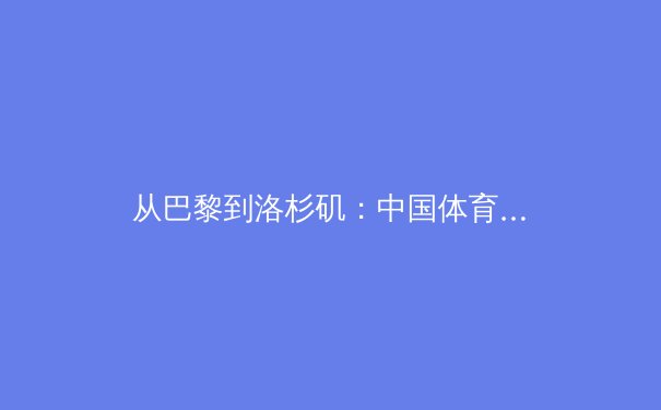 从巴黎到洛杉矶：中国体育军团的新周期战略转型与价值重塑 - 3