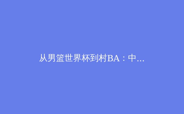 从男篮世界杯到村BA：中国体育生态的二元叙事与融合可能 - 3